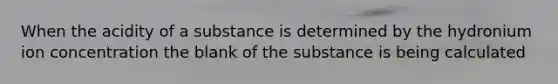 When the acidity of a substance is determined by the hydronium ion concentration the blank of the substance is being calculated