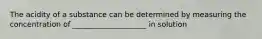 The acidity of a substance can be determined by measuring the concentration of ____________________ in solution