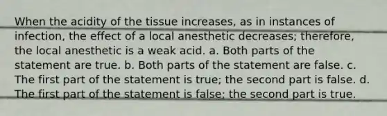 When the acidity of the tissue increases, as in instances of infection, the effect of a local anesthetic decreases; therefore, the local anesthetic is a weak acid. a. Both parts of the statement are true. b. Both parts of the statement are false. c. The first part of the statement is true; the second part is false. d. The first part of the statement is false; the second part is true.