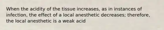 When the acidity of the tissue increases, as in instances of infection, the effect of a local anesthetic decreases; therefore, the local anesthetic is a weak acid