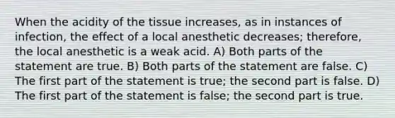 When the acidity of the tissue increases, as in instances of infection, the effect of a local anesthetic decreases; therefore, the local anesthetic is a weak acid. A) Both parts of the statement are true. B) Both parts of the statement are false. C) The first part of the statement is true; the second part is false. D) The first part of the statement is false; the second part is true.