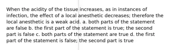 When the acidity of the tissue increases, as in instances of infection, the effect of a local anesthetic decreases; therefore the local anesthetic is a weak acid. a. both parts of the statement are false b. the first part of the statement is true; the second part is false c. both parts of the statement are true d. the first part of the statement is false; the second part is true