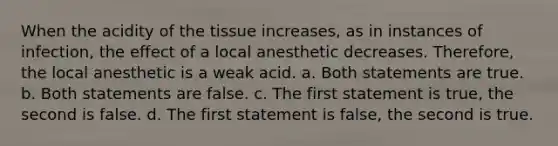 When the acidity of the tissue increases, as in instances of infection, the effect of a local anesthetic decreases. Therefore, the local anesthetic is a weak acid. a. Both statements are true. b. Both statements are false. c. The first statement is true, the second is false. d. The first statement is false, the second is true.