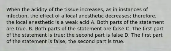 When the acidity of the tissue increases, as in instances of infection, the effect of a local anesthetic decreases; therefore, the local anesthetic is a weak acid A. Both parts of the statement are true. B. Both parts of the statement are false C. The first part of the statement is true; the second part is false D. The first part of the statement is false; the second part is true.