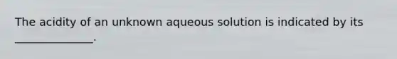 The acidity of an unknown aqueous solution is indicated by its ______________.