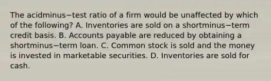 The acidminus−test ratio of a firm would be unaffected by which of the​ following? A. Inventories are sold on a shortminus−term credit basis. B. Accounts payable are reduced by obtaining a shortminus−term loan. C. Common stock is sold and the money is invested in marketable securities. D. Inventories are sold for cash.