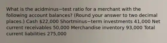 What is the acidminus−test ratio for a merchant with the following account​ balances? (Round your answer to two decimal​ places.) Cash ​22,000 Shortminus−term investments ​41,000 Net current receivables ​50,000 Merchandise inventory ​93,000 Total current liabilities ​275,000