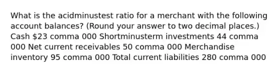 What is the acidminustest ratio for a merchant with the following account​ balances? (Round your answer to two decimal​ places.) Cash 23 comma 000 Shortminusterm investments 44 comma 000 Net current receivables 50 comma 000 Merchandise inventory 95 comma 000 Total current liabilities 280 comma 000