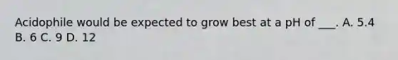 Acidophile would be expected to grow best at a pH of ___. A. 5.4 B. 6 C. 9 D. 12