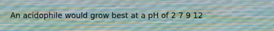 An acidophile would grow best at a pH of 2 7 9 12