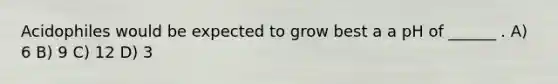Acidophiles would be expected to grow best a a pH of ______ . A) 6 B) 9 C) 12 D) 3