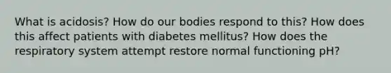 What is acidosis? How do our bodies respond to this? How does this affect patients with diabetes mellitus? How does the respiratory system attempt restore normal functioning pH?