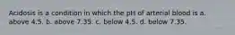Acidosis is a condition in which the pH of arterial blood is a. above 4.5. b. above 7.35. c. below 4.5. d. below 7.35.