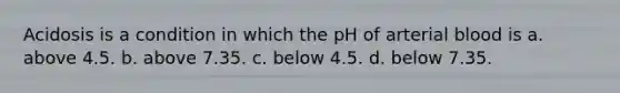 Acidosis is a condition in which the pH of arterial blood is a. above 4.5. b. above 7.35. c. below 4.5. d. below 7.35.