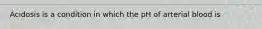 Acidosis is a condition in which the pH of arterial blood is