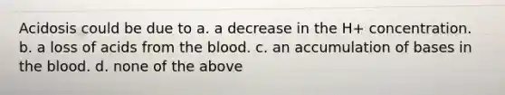 Acidosis could be due to a. a decrease in the H+ concentration. b. a loss of acids from the blood. c. an accumulation of bases in the blood. d. none of the above