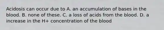 Acidosis can occur due to A. an accumulation of bases in the blood. B. none of these. C. a loss of acids from the blood. D. a increase in the H+ concentration of the blood