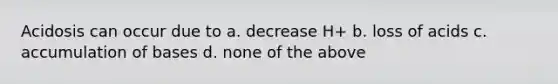 Acidosis can occur due to a. decrease H+ b. loss of acids c. accumulation of bases d. none of the above