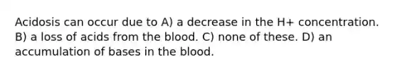 Acidosis can occur due to A) a decrease in the H+ concentration. B) a loss of acids from the blood. C) none of these. D) an accumulation of bases in the blood.