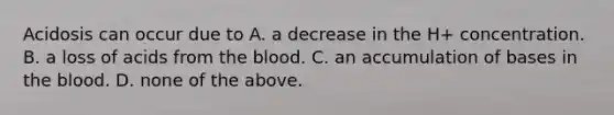 Acidosis can occur due to A. a decrease in the H+ concentration. B. a loss of acids from the blood. C. an accumulation of bases in the blood. D. none of the above.