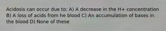 Acidosis can occur due to: A) A decrease in the H+ concentration B) A loss of acids from he blood C) An accumulation of bases in the blood D) None of these