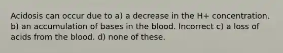 Acidosis can occur due to a) a decrease in the H+ concentration. b) an accumulation of bases in the blood. Incorrect c) a loss of acids from the blood. d) none of these.