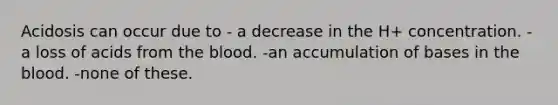 Acidosis can occur due to - a decrease in the H+ concentration. -a loss of acids from <a href='https://www.questionai.com/knowledge/k7oXMfj7lk-the-blood' class='anchor-knowledge'>the blood</a>. -an accumulation of bases in the blood. -none of these.