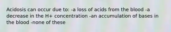 Acidosis can occur due to: -a loss of acids from the blood -a decrease in the H+ concentration -an accumulation of bases in the blood -none of these