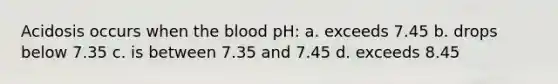 Acidosis occurs when the blood pH: a. exceeds 7.45 b. drops below 7.35 c. is between 7.35 and 7.45 d. exceeds 8.45