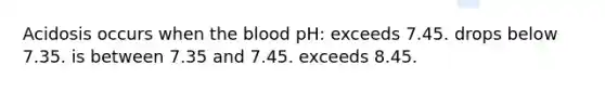 Acidosis occurs when the blood pH: exceeds 7.45. drops below 7.35. is between 7.35 and 7.45. exceeds 8.45.