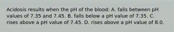 Acidosis results when the pH of the blood: A. falls between pH values of 7.35 and 7.45. B. falls below a pH value of 7.35. C. rises above a pH value of 7.45. D. rises above a pH value of 8.0.