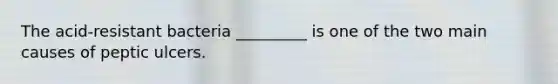 The acid-resistant bacteria _________ is one of the two main causes of peptic ulcers.
