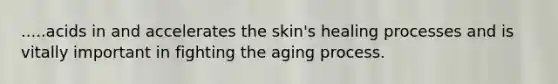 .....acids in and accelerates the skin's healing processes and is vitally important in fighting the aging process.