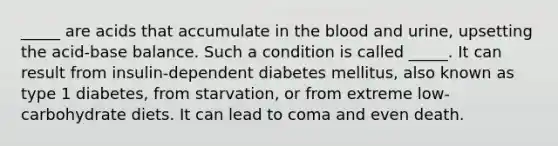 _____ are acids that accumulate in the blood and urine, upsetting the acid-base balance. Such a condition is called _____. It can result from insulin-dependent diabetes mellitus, also known as type 1 diabetes, from starvation, or from extreme low-carbohydrate diets. It can lead to coma and even death.