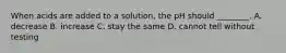 When acids are added to a solution, the pH should ________. A. decrease B. increase C. stay the same D. cannot tell without testing