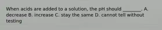 When acids are added to a solution, the pH should ________. A. decrease B. increase C. stay the same D. cannot tell without testing