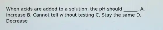 When acids are added to a solution, the pH should ______. A. Increase B. Cannot tell without testing C. Stay the same D. Decrease