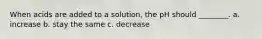 When acids are added to a solution, the pH should ________. a. increase b. stay the same c. decrease