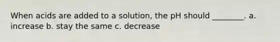 When acids are added to a solution, the pH should ________. a. increase b. stay the same c. decrease