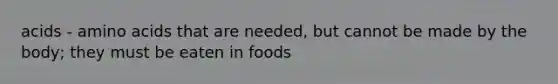 acids - amino acids that are needed, but cannot be made by the body; they must be eaten in foods