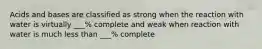 Acids and bases are classified as strong when the reaction with water is virtually ___% complete and weak when reaction with water is much less than ___% complete