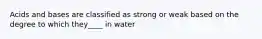 Acids and bases are classified as strong or weak based on the degree to which they____ in water