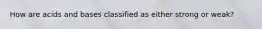 How are acids and bases classified as either strong or weak?