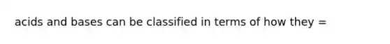 acids and bases can be classified in terms of how they =