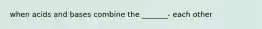 when acids and bases combine the _______- each other