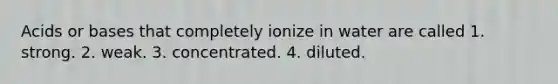 Acids or bases that completely ionize in water are called 1. strong. 2. weak. 3. concentrated. 4. diluted.