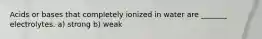 Acids or bases that completely ionized in water are _______ electrolytes. a) strong b) weak