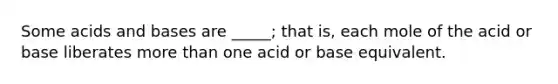 Some acids and bases are _____; that is, each mole of the acid or base liberates more than one acid or base equivalent.