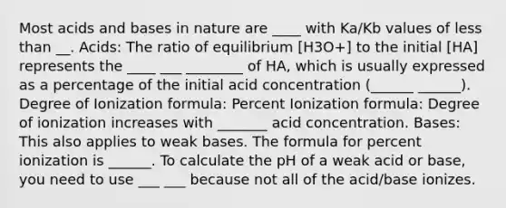 Most acids and bases in nature are ____ with Ka/Kb values of less than __. Acids: The ratio of equilibrium [H3O+] to the initial [HA] represents the ____ ___ ________ of HA, which is usually expressed as a percentage of the initial acid concentration (______ ______). Degree of Ionization formula: Percent Ionization formula: Degree of ionization increases with _______ acid concentration. Bases: This also applies to weak bases. The formula for percent ionization is ______. To calculate the pH of a weak acid or base, you need to use ___ ___ because not all of the acid/base ionizes.