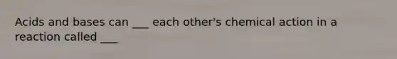 Acids and bases can ___ each other's chemical action in a reaction called ___